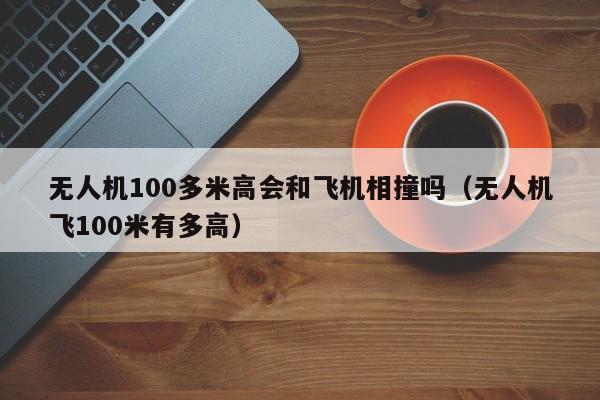 无人机100多米高会和飞机相撞吗（无人机飞100米有多高）