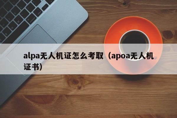 alpa无人机证怎么考取（apoa无人机证书）