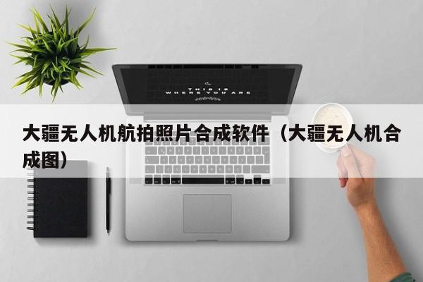 大疆无人机航拍照片合成软件（大疆无人机合成图）