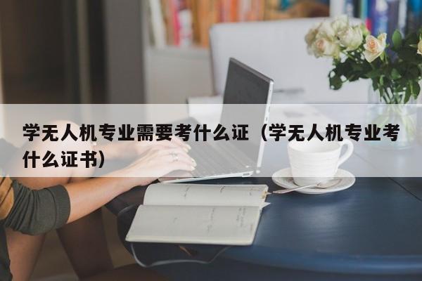 学无人机专业需要考什么证（学无人机专业考什么证书）