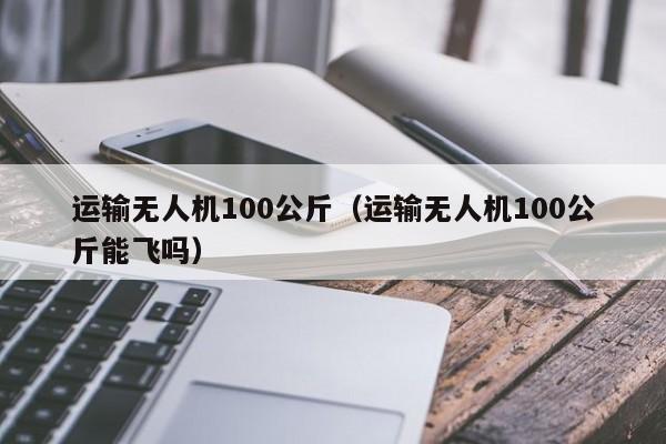 运输无人机100公斤（运输无人机100公斤能飞吗）