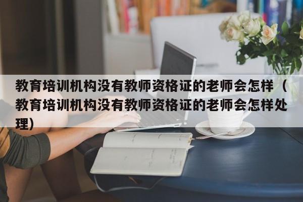 教育培训机构没有教师资格证的老师会怎样（教育培训机构没有教师资格证的老师会怎样处理）