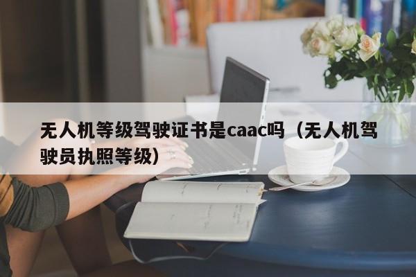 无人机等级驾驶证书是caac吗（无人机驾驶员执照等级）