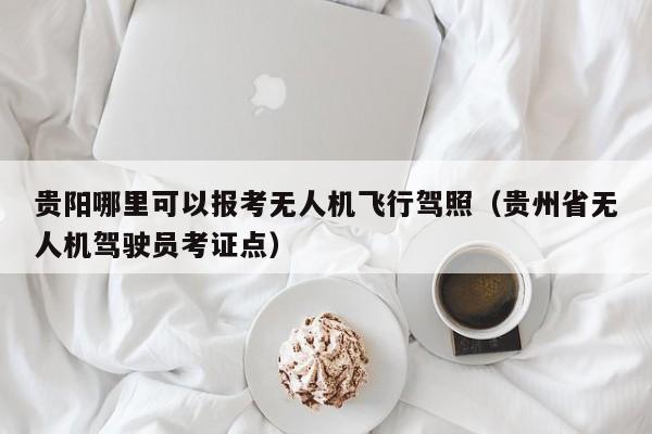 贵阳哪里可以报考无人机飞行驾照（贵州省无人机驾驶员考证点）