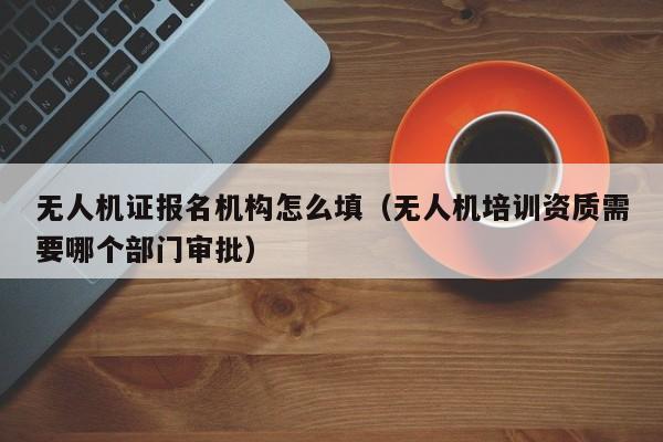 无人机证报名机构怎么填（无人机培训资质需要哪个部门审批）