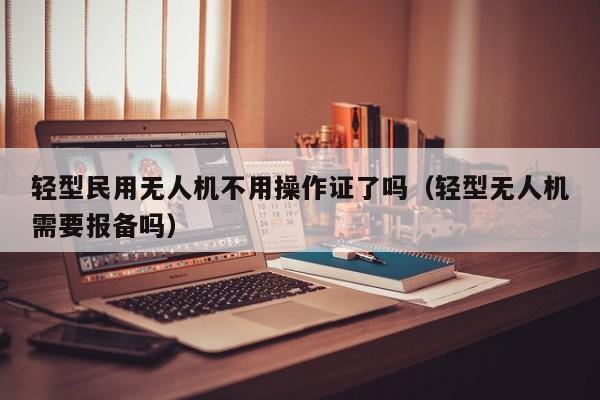 轻型民用无人机不用操作证了吗（轻型无人机需要报备吗）