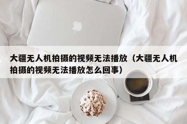 大疆无人机拍摄的视频无法播放（大疆无人机拍摄的视频无法播放怎么回事）