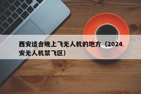 西安适合晚上飞无人机的地方（2024
西安无人机禁飞区）