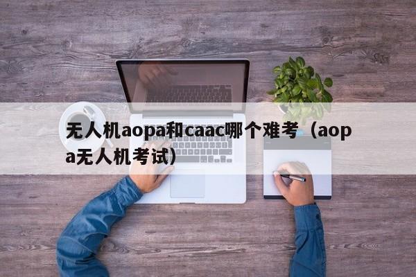 无人机aopa和caac哪个难考（aopa无人机考试）