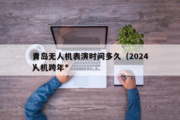 青岛无人机表演时间多久（2024
青岛无人机跨年*
）