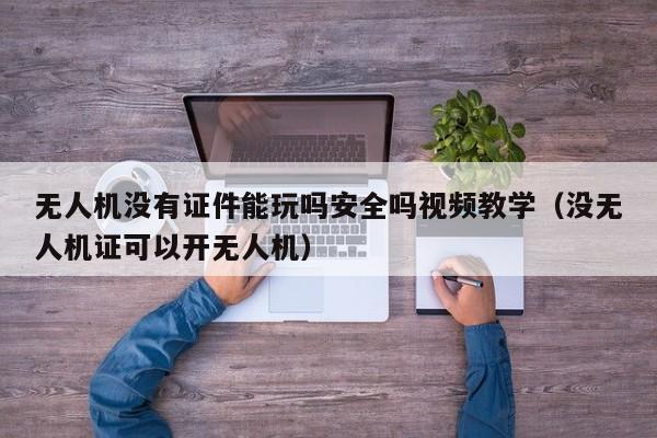 无人机没有证件能玩吗安全吗视频教学（没无人机证可以开无人机）