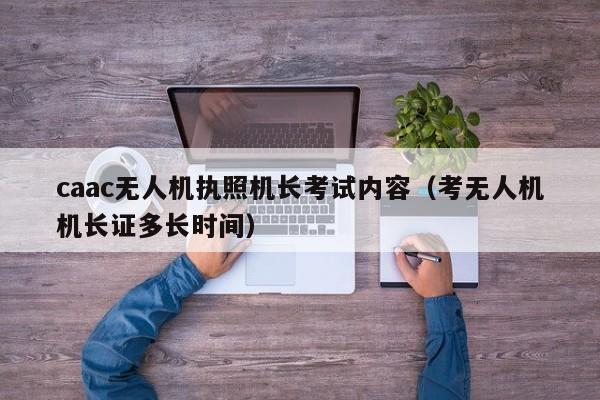 caac无人机执照机长考试内容（考无人机机长证多长时间）