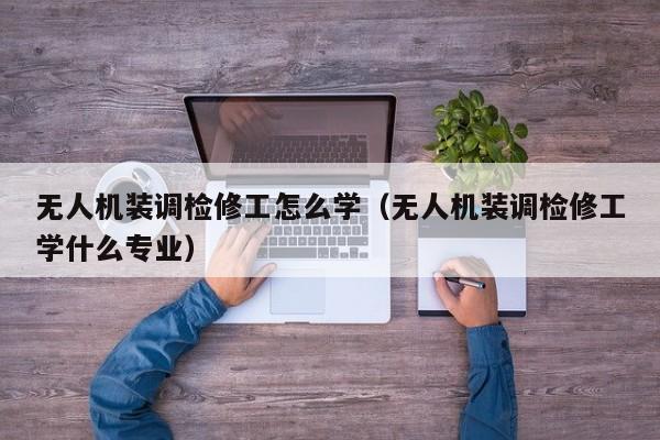 无人机装调检修工怎么学（无人机装调检修工学什么专业）