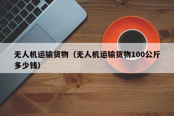 无人机运输货物（无人机运输货物100公斤多少钱）