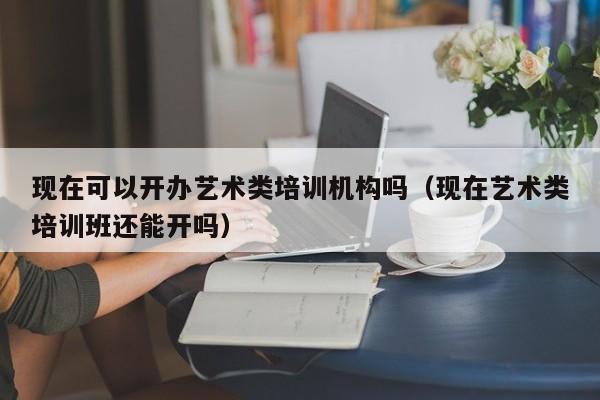 现在可以开办艺术类培训机构吗（现在艺术类培训班还能开吗）