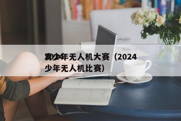 2024
青少年无人机大赛（2024
青少年无人机比赛）