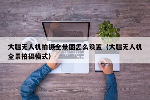 大疆无人机拍摄全景图怎么设置（大疆无人机全景拍摄模式）