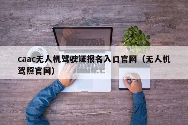 caac无人机驾驶证报名入口官网（无人机驾照官网）