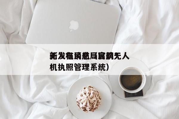 无人机民航局官网*
新发布消息（民航无人机执照管理系统）