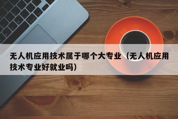 无人机应用技术属于哪个大专业（无人机应用技术专业好就业吗）