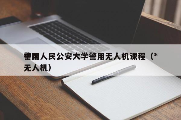 中国人民公安大学警用无人机课程（*
警用无人机）