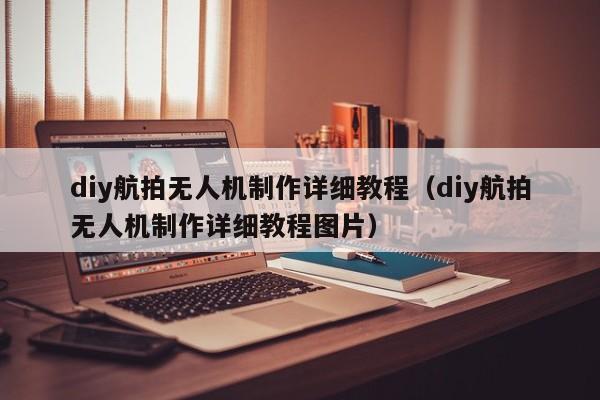 diy航拍无人机制作详细教程（diy航拍无人机制作详细教程图片）