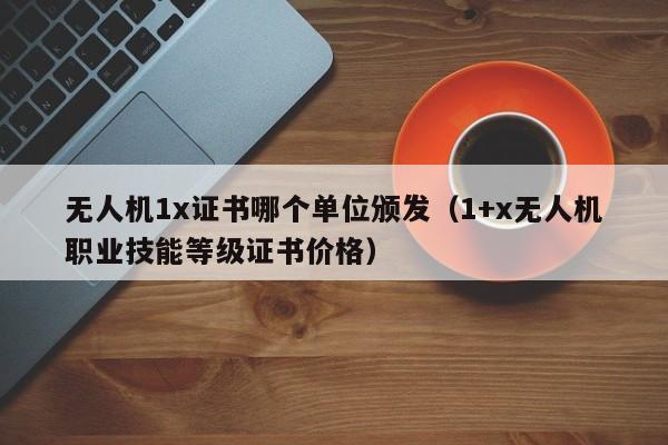 无人机1x证书哪个单位颁发（1+x无人机职业技能等级证书价格）