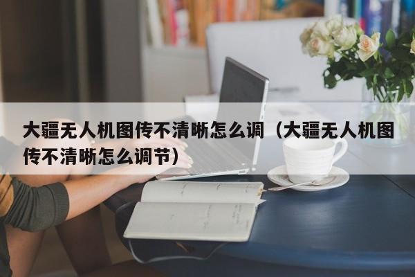 大疆无人机图传不清晰怎么调（大疆无人机图传不清晰怎么调节）