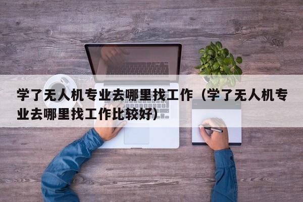 学了无人机专业去哪里找工作（学了无人机专业去哪里找工作比较好）