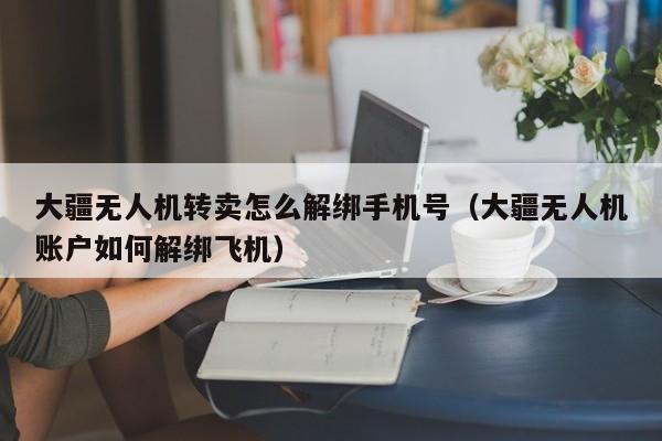 大疆无人机转卖怎么解绑手机号（大疆无人机账户如何解绑飞机）