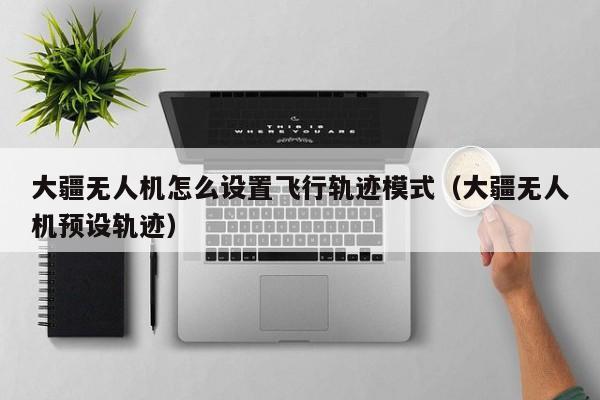 大疆无人机怎么设置飞行轨迹模式（大疆无人机预设轨迹）