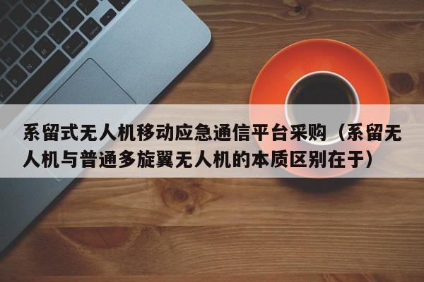 系留式无人机移动应急通信平台采购（系留无人机与普通多旋翼无人机的本质区别在于）