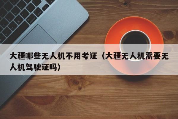 大疆哪些无人机不用考证（大疆无人机需要无人机驾驶证吗）