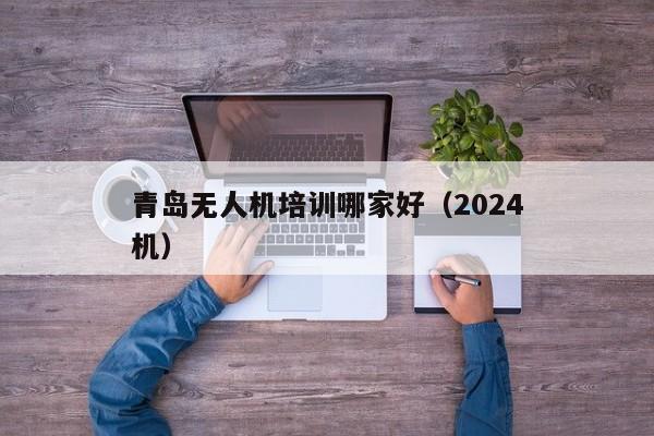 青岛无人机培训哪家好（2024
青岛无人机）