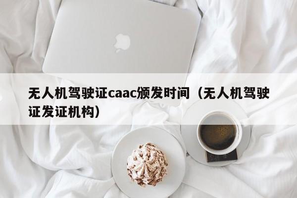 无人机驾驶证caac颁发时间（无人机驾驶证发证机构）