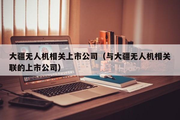 大疆无人机相关上市公司（与大疆无人机相关联的上市公司）