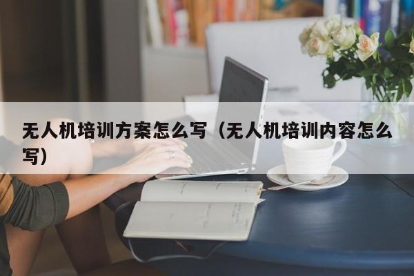 无人机培训方案怎么写（无人机培训内容怎么写）