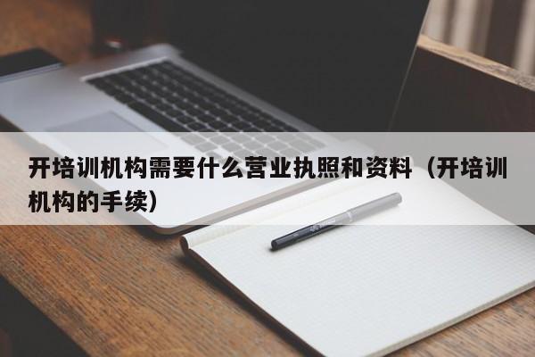 开培训机构需要什么营业执照和资料（开培训机构的手续）