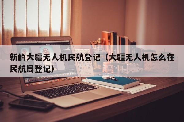 新的大疆无人机民航登记（大疆无人机怎么在民航局登记）