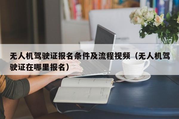 无人机驾驶证报名条件及流程视频（无人机驾驶证在哪里报名）