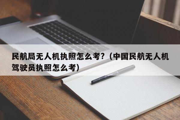 民航局无人机执照怎么考?（中国民航无人机驾驶员执照怎么考）