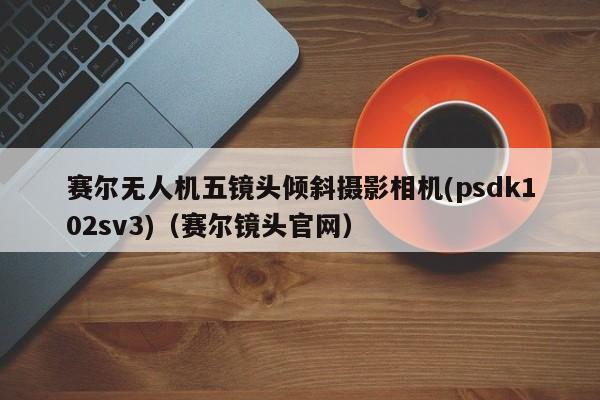 赛尔无人机五镜头倾斜摄影相机(psdk102sv3)（赛尔镜头官网）