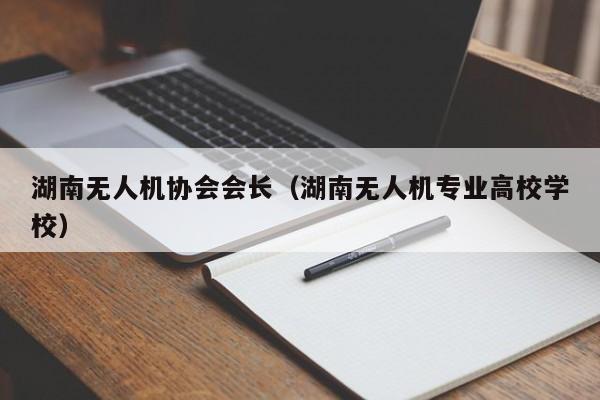 湖南无人机协会会长（湖南无人机专业高校学校）