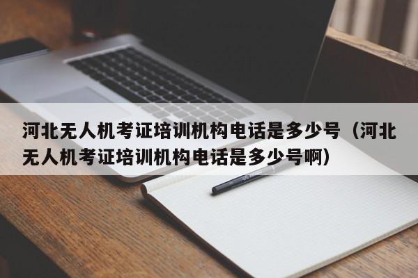 河北无人机考证培训机构电话是多少号（河北无人机考证培训机构电话是多少号啊）