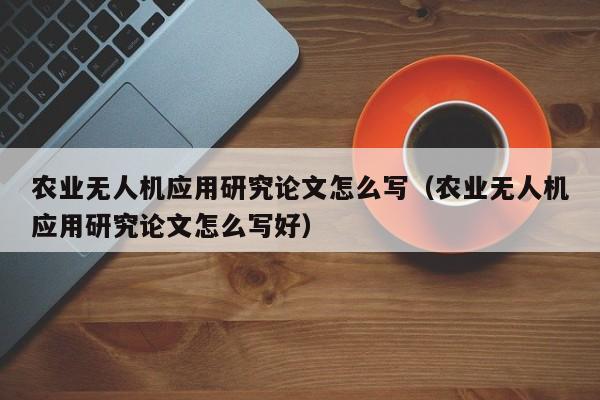 农业无人机应用研究论文怎么写（农业无人机应用研究论文怎么写好）