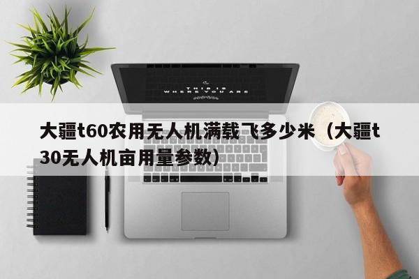 大疆t60农用无人机满载飞多少米（大疆t30无人机亩用量参数）