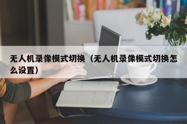 无人机录像模式切换（无人机录像模式切换怎么设置）