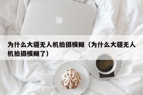 为什么大疆无人机拍摄模糊（为什么大疆无人机拍摄模糊了）