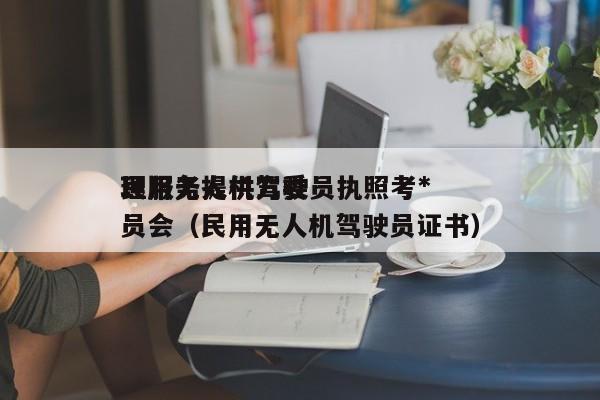 民用无人机驾驶员执照考*
理服务提供方委员会（民用无人机驾驶员证书）