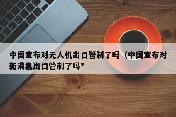 中国宣布对无人机出口管制了吗（中国宣布对无人机出口管制了吗*
新消息）